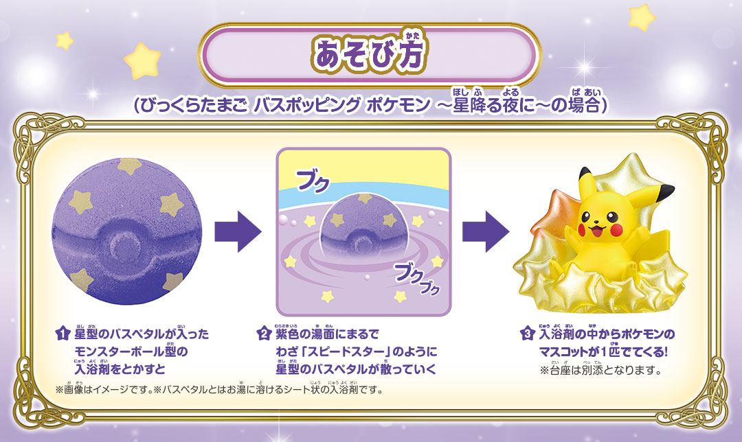 あそび方 / 1.星形のバスペタルが入ったモンスターボール型の入浴剤をとかすと / 2.紫色の湯面になるまでわざ「スピードスター」のように星形のパスペタルが散っていく / 3.入浴剤の中からポケモンのマスコットが1匹でてくる！