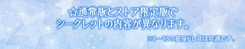 ☆通常版とストア限定版でシークレットの内容が異なります。 ※１～１３の星座ドレスは共通です。