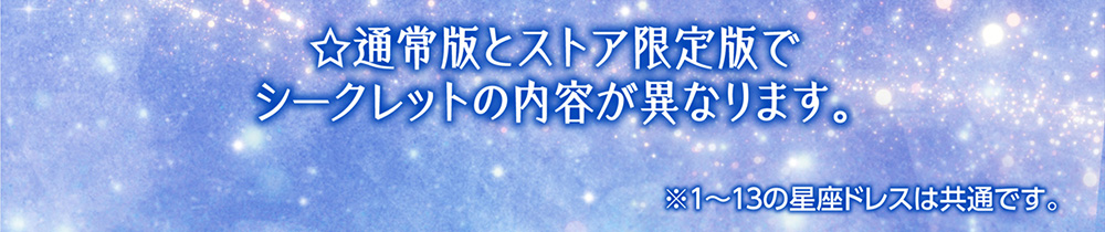 ☆通常版とストア限定版でシークレットの内容が異なります。　※１～１３の星座ドレスは共通です。