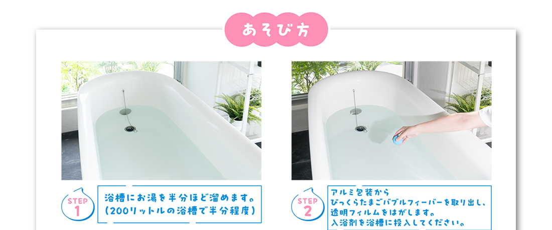 あそび方 Step1 浴槽にお湯を半分ほど溜めます。(200リットルの浴槽で半分程度) Step2 アルミ包装からびっくらたまごバブルフィーバーを取り出し、透明フィルムをはがします。入浴剤を浴槽に投入してください。