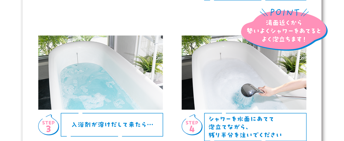 Step3 入浴剤が溶けだして来たら… Step4 シャワーを水面にあてて泡立てながら、残り半分を注いでください Point 湯面近くから勢いよくシャワーをあてるとよく泡立ちます！