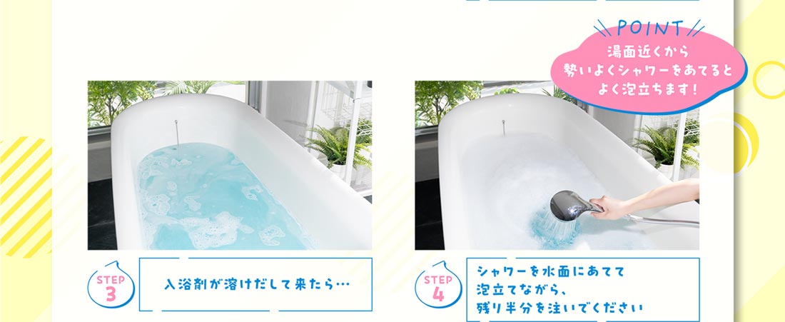 Step3 入浴剤が溶けだして来たら… Step4 シャワーを水面にあてて泡立てながら、残り半分を注いでください Point 湯面近くから勢いよくシャワーをあてるとよく泡立ちます！