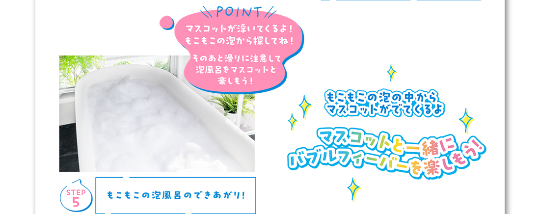 Step5 もこもこの泡風呂のできあがり！POINT マスコットが浮いてくるよ！もこもこの泡から探してね！そのあと滑りに注意して泡風呂をマスコットと楽しもう！ もこもこの泡の中からマスコットが出てくるよ マスコットと一緒にバブルフィーバーを楽しもう！