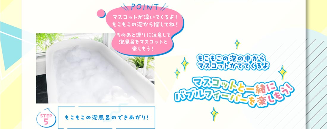 Step5 もこもこの泡風呂のできあがり！POINT マスコットが浮いてくるよ！もこもこの泡から探してね！そのあと滑りに注意して泡風呂をマスコットと楽しもう！ もこもこの泡の中からマスコットが出てくるよ マスコットと一緒にバブルフィーバーを楽しもう！