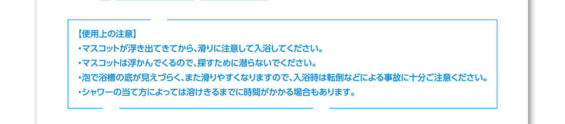 使用上の注意 ・マスコットが浮き出てきてから、滑りに注意して入浴してください。・マスコットは浮かんでくるので、探すために潜らないでください。・泡で浴槽の底が見えづらく、また滑りやすくなりますので、入浴時は転倒などによる事故に十分ご注意ください。・シャワーの当て方によっては溶けきるまでに時間がかかる場合もあります。