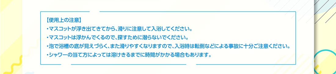 使用上の注意 ・マスコットが浮き出てきてから、滑りに注意して入浴してください。・マスコットは浮かんでくるので、探すために潜らないでください。・泡で浴槽の底が見えづらく、また滑りやすくなりますので、入浴時は転倒などによる事故に十分ご注意ください。・シャワーの当て方によっては溶けきるまでに時間がかかる場合もあります。