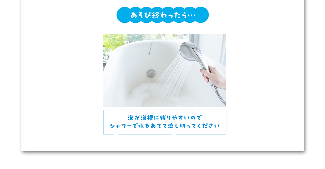 あそび終わったら… 泡が浴槽に残りやすいのでシャワーで水をあてて流しきってください