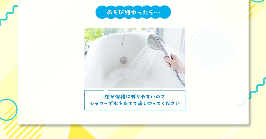 あそび終わったら… 泡が浴槽に残りやすいのでシャワーで水をあてて流しきってください