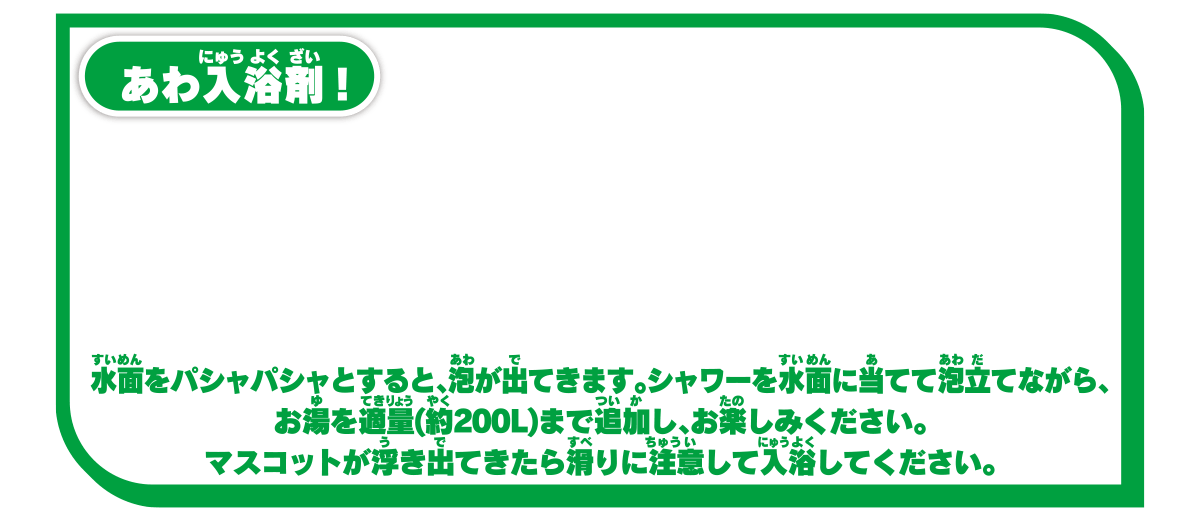 あわ入浴剤！ 水面をパシャパシャすると、泡が出てきます。シャワーを水面に当てて泡立てながら、お湯を適量（約200L）まで追加し、お楽しみください。マスコットが浮き出てきたら滑りに注意して入浴してください。