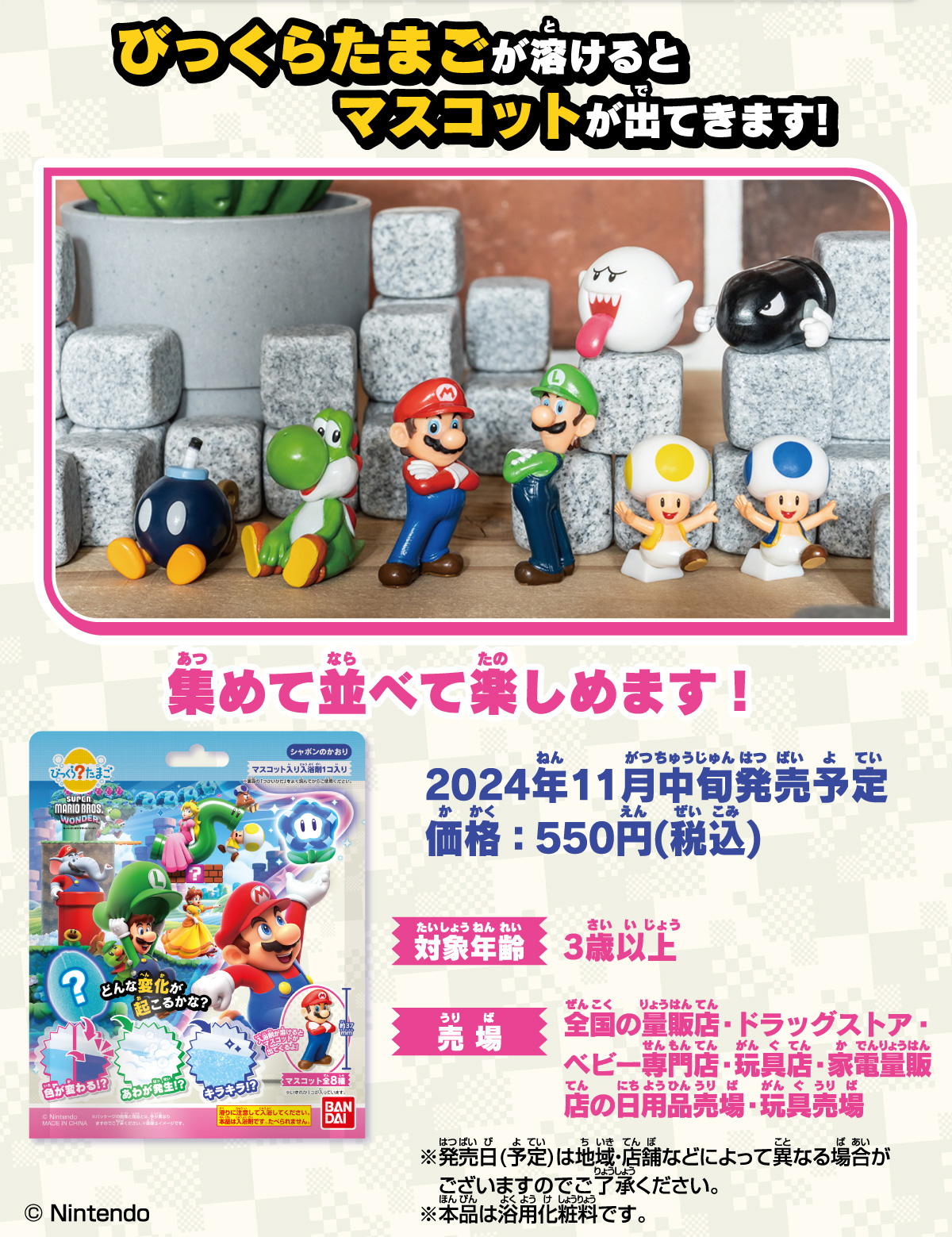 びっくらたまごが溶けるとマスコットが出てきます！ 集めて並べて楽しめます！ 2024年11月中旬発売予定 価格550円（税込） 対象年齢：3歳以上 売場：全国の量販店・ドラッグストア・ベビー専門店・玩具店・家電量販店の日用品売場・玩具売場 ※発売日（予定）は地域・店舗などによって異なる場合がございますのでご了承ください。※本品は浴用化粧料です。©Nintendo