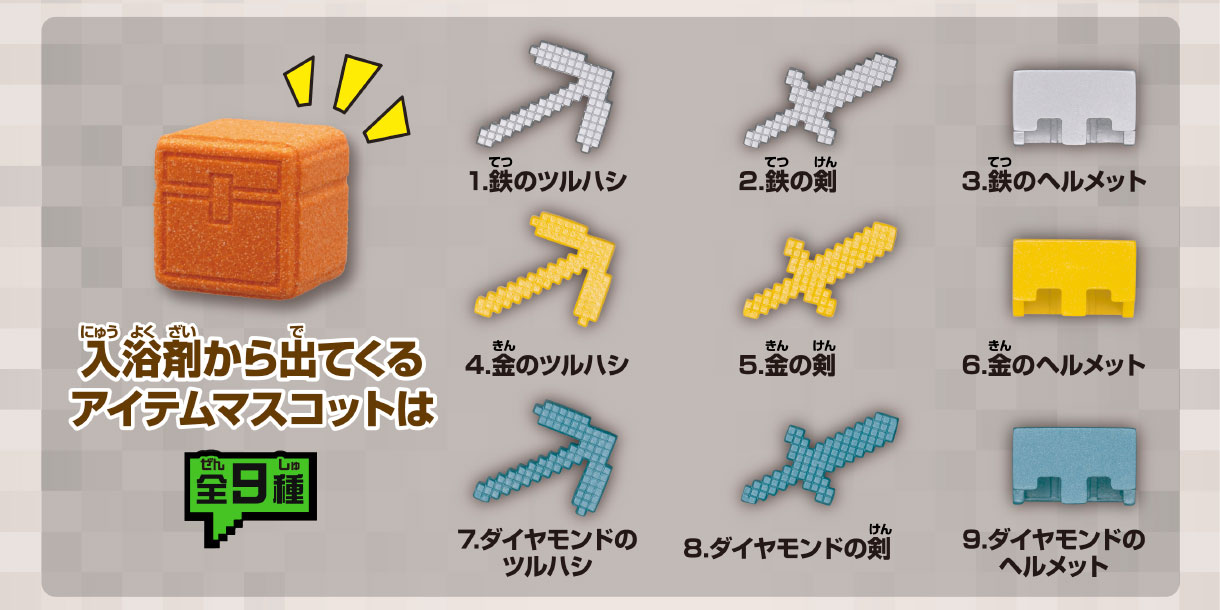 入浴剤から出てくるアイテムマスコットは全9種 1.鉄のツルハシ 2.鉄の剣 3.鉄のヘルメット 4.金のツルハシ 5.金の剣 6.金のヘルメット 7.ダイヤモンドのツルハシ 8.ダイヤモンドの剣 9.ダイヤモンドのヘルメット