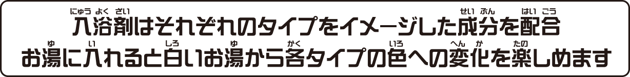 入浴剤はそれぞれのタイプをイメージした成分を配合 お湯に入れると白いお湯から各タイプの色への変化を楽しめます