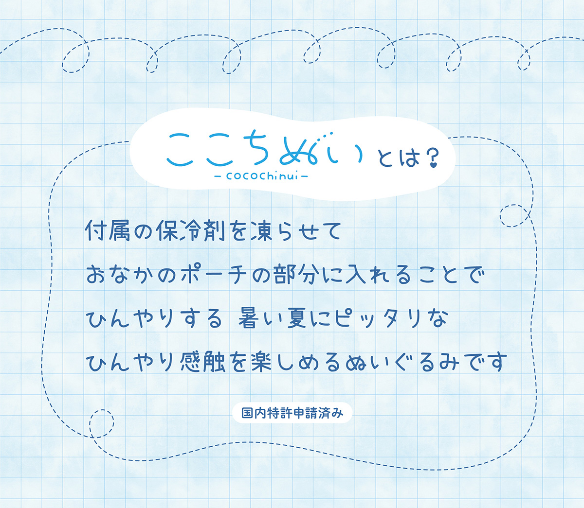 ここちぬいとは？付属の保冷剤を凍らせておなかのポーチの部分に入れることでひんやりする 暑い夏にピッタリなひんやり感触を楽しめるぬいぐるみです 国内特許申請済み