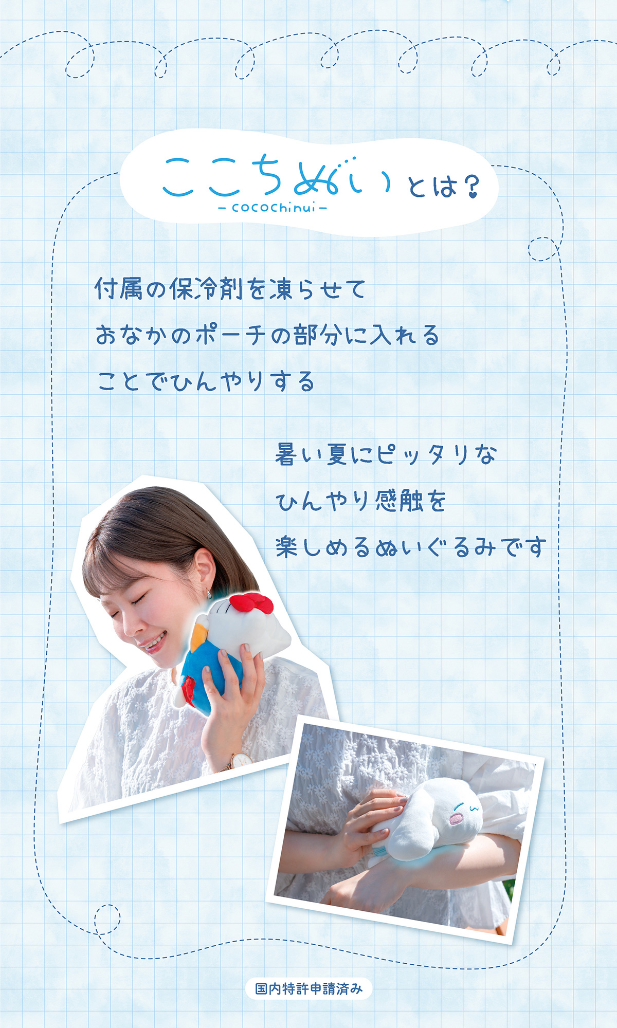 ここちぬいとは？付属の保冷剤を凍らせておなかのポーチの部分に入れることでひんやりする 暑い夏にピッタリなひんやり感触を楽しめるぬいぐるみです 国内特許申請済み