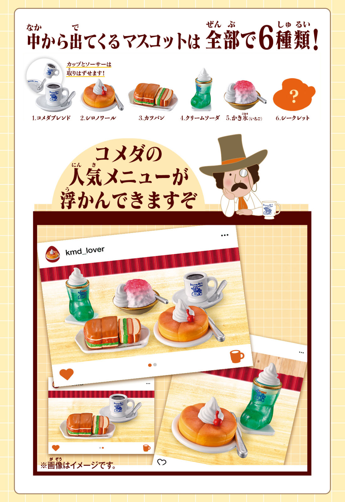 中から出てくるマスコットは全部で6種類！ 1.シロノワール 2.コメダブレンド 3.カツパン 4.クリームソーダ 5.かき氷(いちご) 6.シークレット