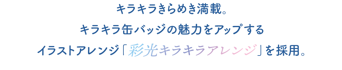 キラキラキラめき満載。キラキラ缶バッジの魅力をアップするイラストアレンジ「彩光キラキラアレンジ」を採用。