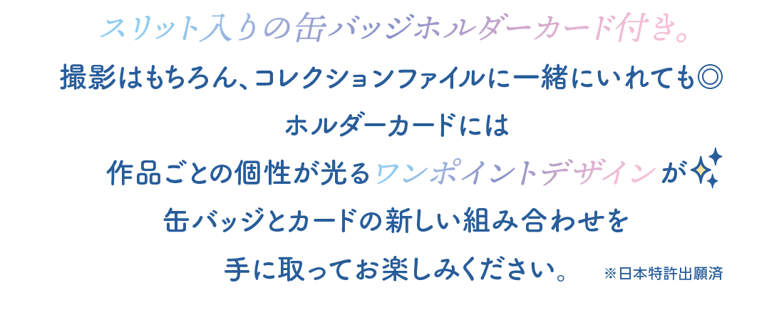 スリット入りの缶バッジホルダーカード付き。撮影はもちろん、コレクションファイルに一緒に入れても◎ ホルダーカードには 作品毎に個性が光るワンポイントデザインが 缶バッジとカードの新しい組み合わせを 手に取ってお楽しみください。