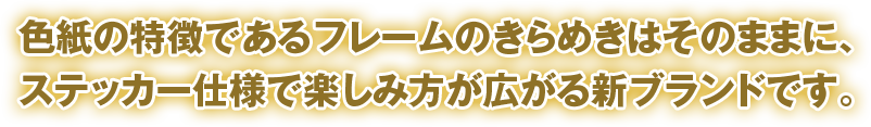 色紙の特徴であるフレームのきらめきはそのままに、ステッカー仕様で楽しみ方が広がる新ブランドです。