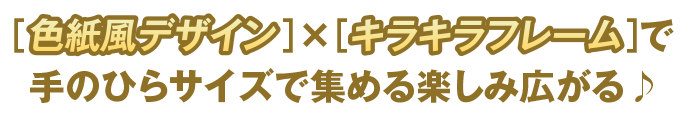 [色紙風デザイン]×[キラキラフレーム]で手のひらサイズで集める楽しみ広がる♪