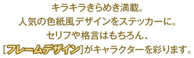 キラキラきらめき満載。人気の色紙風デザインをステッカーに。セリフや格言はもちらん、[フレームデザイン]がキャラクターを彩ります。