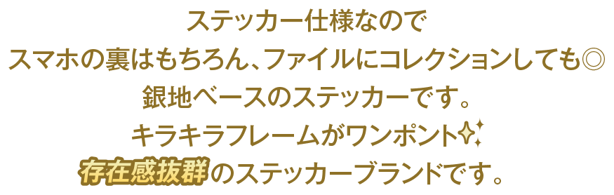 ステッカー仕様なのでスマホの裏はもちろん、ファイルにコレクションしても◎ 銀地ベースのステッカーです。キラキラフレームがワンポイント 存在感抜群のステッカーブランドです。
