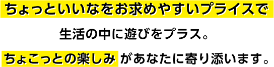 ちょっといいなをお求めやすいプライスで生活の中に遊びをプラス。ちょこっとの楽しみがあなたに寄り添います。