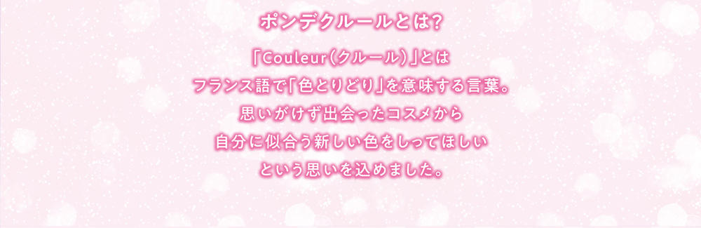 ポンデクルールとは？ 「Couleur(クルール)」とはフランス語で「色とりどり」を意味する言葉。思いがけず出会ったコスメから自分に似合う新しい色をしってほしいという思いを込めました。