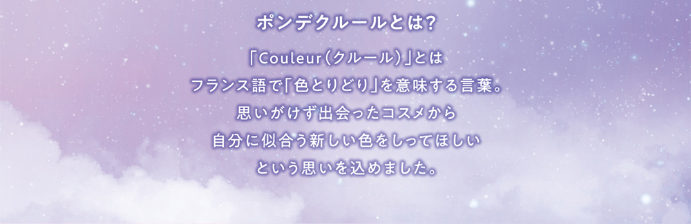 ポンデクルールとは？ 「Couleur(クルール)」とはフランス語で「色とりどり」を意味する言葉。思いがけず出会ったコスメから自分に似合う新しい色をしってほしいという思いを込めました。