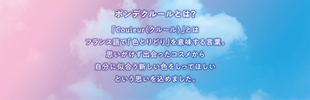 ポンデクルールとは？ 「Couleur(クルール)」とはフランス語で「色とりどり」を意味する言葉。思いがけず出会ったコスメから自分に似合う新しい色をしってほしいという思いを込めました。