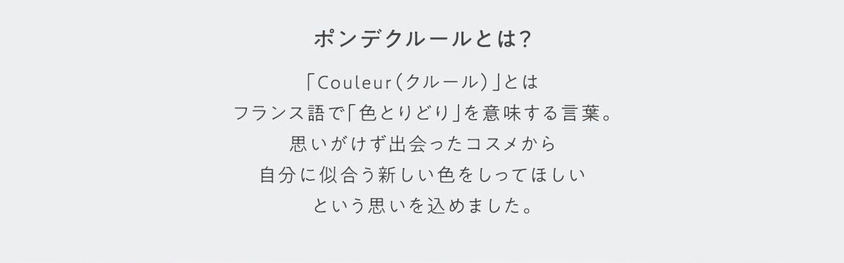 ポンデクルールとは？ 「Couleur(クルール)」とはフランス語で「色とりどり」を意味する言葉。思いがけず出会ったコスメから自分に似合う新しい色をしってほしいという思いを込めました。