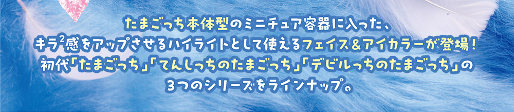 たまごっち本体型のミニチュア容器に入った、キラキラ感をアップさせるハイライトとして使えるフェイス＆アイカラーが登場！　初代「たまごっち」「てんしっちのたまごっち」「デビルっちのたまごっち」の3つのシリーズをラインナップ。
