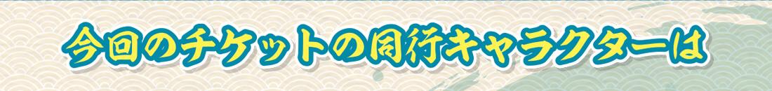 今回のチケットの同行キャラクターは