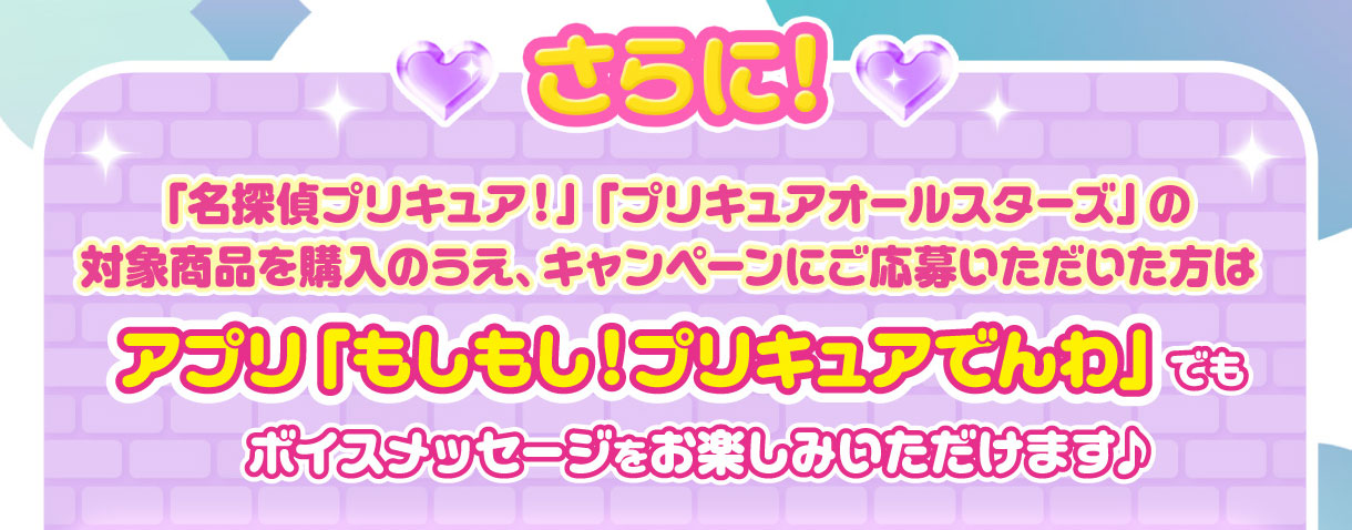 さらに！「名探偵プリキュア！」「プリキュアオールスターズ」の対象商品を購入のうえ、キャンペーンにご応募いただいた方はアプリ「もしもし！プリキュアでんわ」でもボイスメッセージをお楽しみいただけます♪
